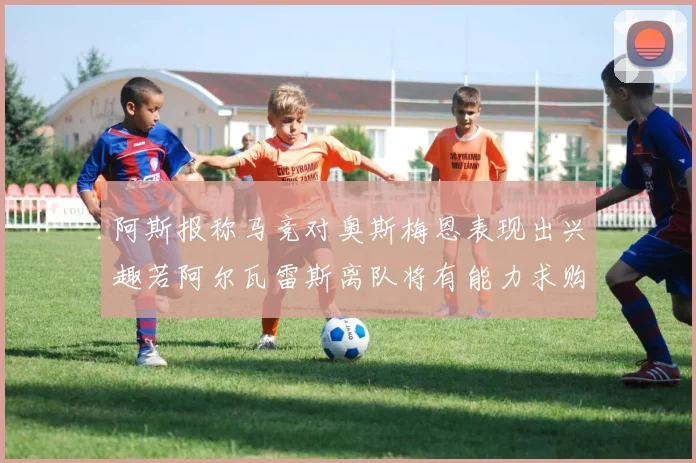 阿斯报称马竞对奥斯梅恩表现出兴趣若阿尔瓦雷斯离队将有能力求购