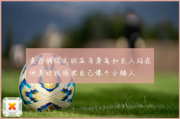 麦丹调侃文班亚马身高如巨人站在他身边我感觉自己像个小矮人
