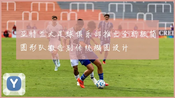亚特兰大足球俱乐部推出全新极简圆形队徽告别传统椭圆设计