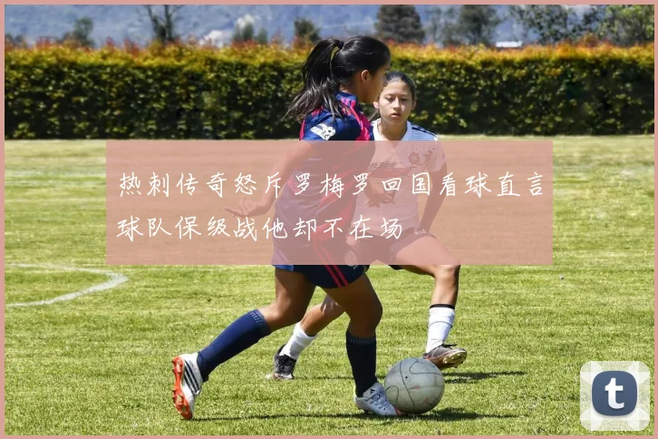 热刺传奇怒斥罗梅罗回国看球直言球队保级战他却不在场