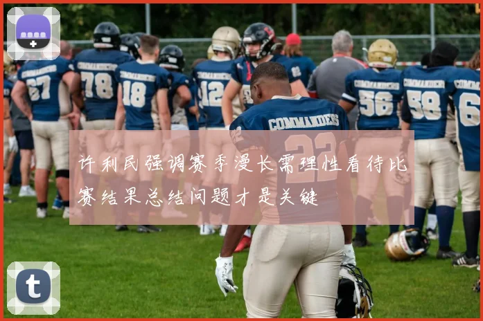 许利民强调赛季漫长需理性看待比赛结果总结问题才是关键