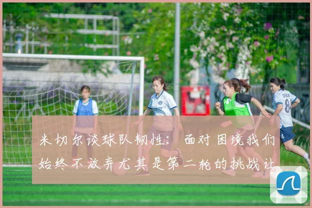 米切尔谈球队韧性：面对困境我们始终不放弃尤其是第二轮的挑战让人印象深刻