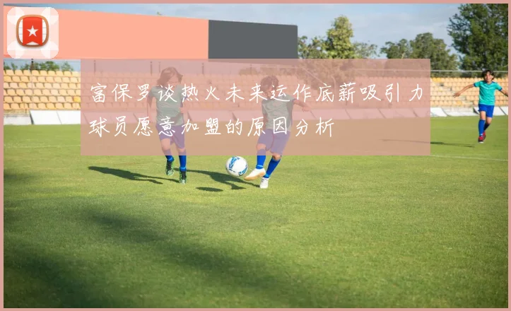 富保罗谈热火未来运作底薪吸引力球员愿意加盟的原因分析