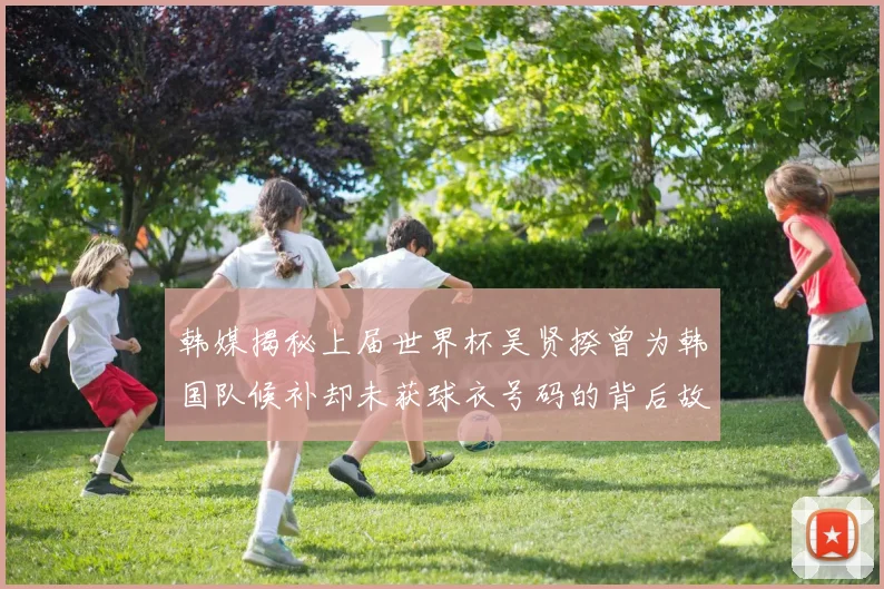 韩媒揭秘上届世界杯吴贤揆曾为韩国队候补却未获球衣号码的背后故事