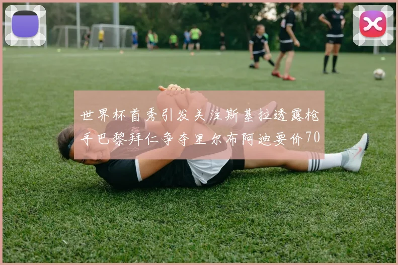 世界杯首秀引发关注斯基拉透露枪手巴黎拜仁争夺里尔布阿迪要价7000万欧