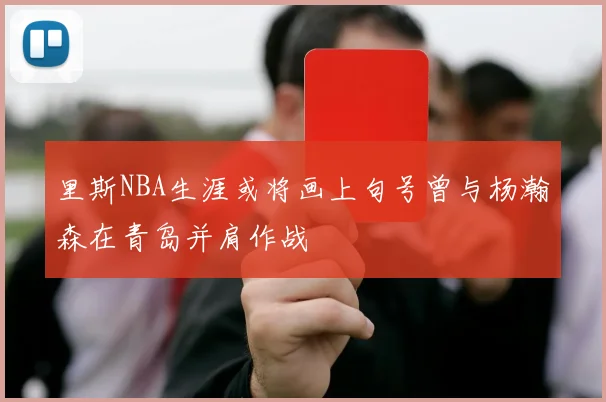 里斯NBA生涯或将画上句号曾与杨瀚森在青岛并肩作战
