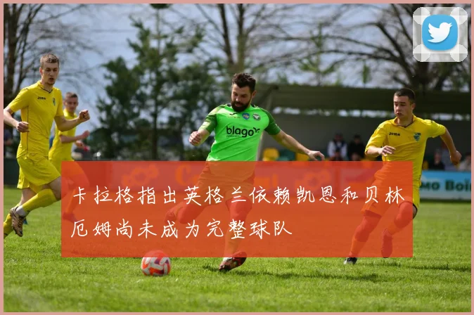 卡拉格指出英格兰依赖凯恩和贝林厄姆尚未成为完整球队