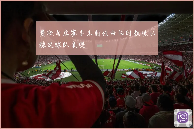 曼联考虑赛季末前任命临时教练以稳定球队表现