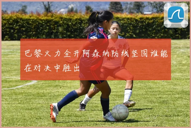巴黎火力全开阿森纳防线坚固谁能在对决中胜出