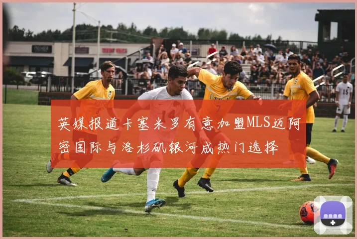 英媒报道卡塞米罗有意加盟MLS迈阿密国际与洛杉矶银河成热门选择