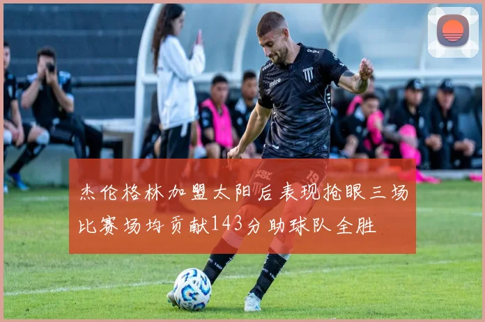 杰伦格林加盟太阳后表现抢眼三场比赛场均贡献143分助球队全胜