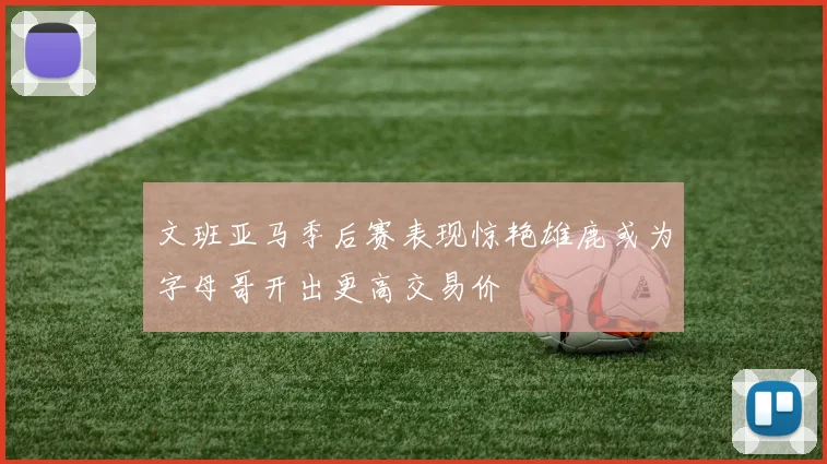文班亚马季后赛表现惊艳雄鹿或为字母哥开出更高交易价