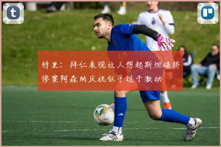 特里：拜仁表现让人想起斯坦福桥惨案阿森纳庆祝似乎过于激动